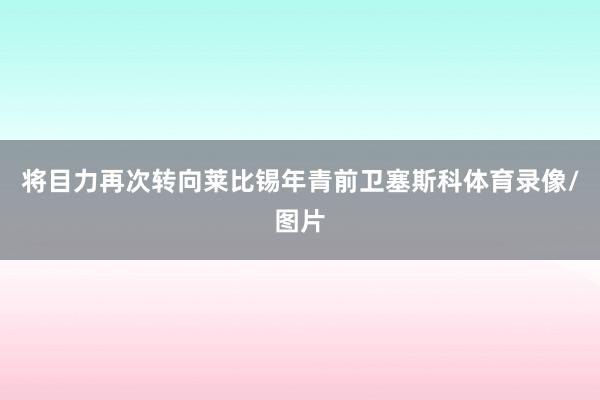 将目力再次转向莱比锡年青前卫塞斯科体育录像/图片